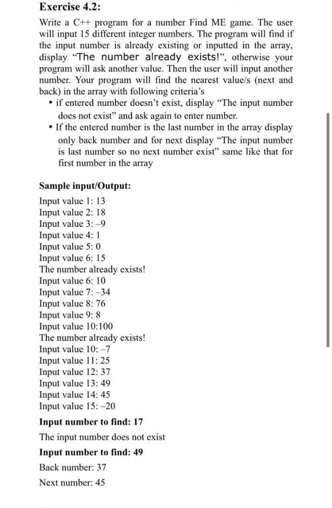 Exercise 4.2:
Write a C++ program for a number Find ME game. The user
will input 15 different integer numbers. The program will find if
the input number is already existing or inputted in the array,
display "The number already exists!", otherwise your
program will ask another value. Then the user will input another
number. Your program will find the nearest value/s (next and
back) in the array with following criteria's
• if entered number doesn't exist, display "The input number
does not exist" and ask again to enter number.
• If the entered number is the last number in the array display
only back number and for next display "The input number
is last number so no next number exist" same like that for
first number in the array
Sample input/Output:
Input value 1: 13
Input value 2: 18
Input value 3: -9
Input value 4: 1
Input value 5: 0
Input value 6: 15
The number already exists!
Input value 6: 10
Input value 7: -34
Input value 8: 76
Input value 9: 8
Input value 10:100
The number already exists!
Input value 10: -7
Input value 11: 25
Input value 12: 37
Input value 13: 49
Input value 14: 45
Input value 15: -20
Input number to find: 17
The input number does not exist
Input number to find: 49
Back number: 37
Next number: 45
