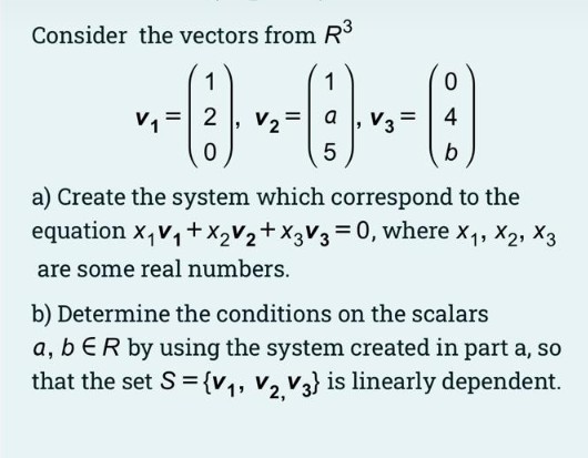 Consider the vectors from R
1
1
v, = 2
V2
a
V3=
4
%3D
b
a) Create the system which correspond to the
equation x,v,+X2V2+X3V3=0, where x,, X2, X3
are some real numbers.
b) Determine the conditions on the scalars
a, b ER by using the system created in part a, so
that the set S = {v,, V2 V3} is linearly dependent.
