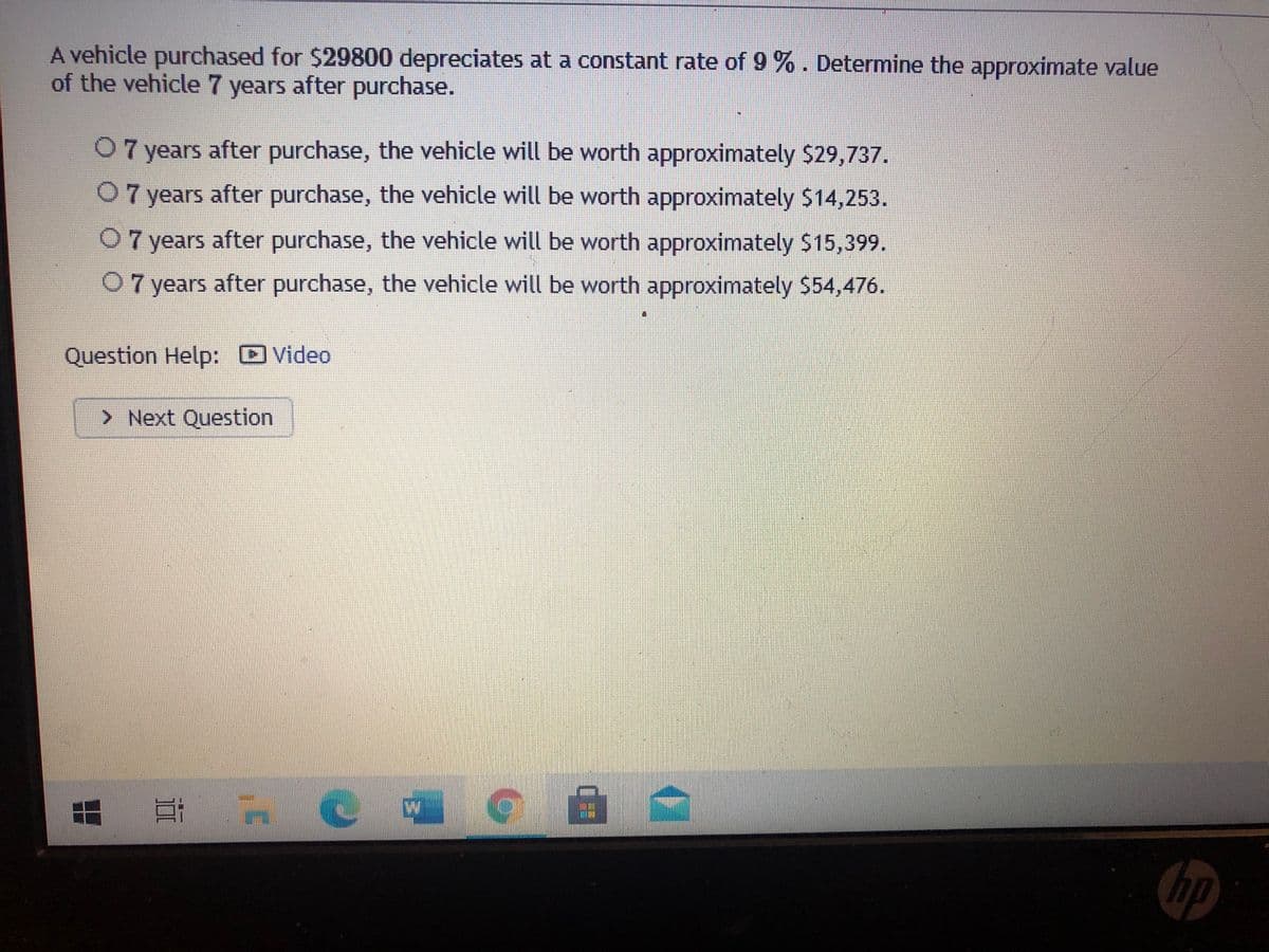 A vehicle purchased for $29800 depreciates at a constant rate of 9 %. Determine the approximate value
of the vehicle 7 years after purchase.
07 years after purchase, the vehicle will be worth approximately $29,737.
0 7 years after purchase, the vehicle will be worth approximately $14,253.
07 years after purchase, the vehicle will be worth approximately $15,399.
0 7 years after purchase, the vehicle will be worth approximately $54,476.
Question Help: Video
> Next Question
hp
