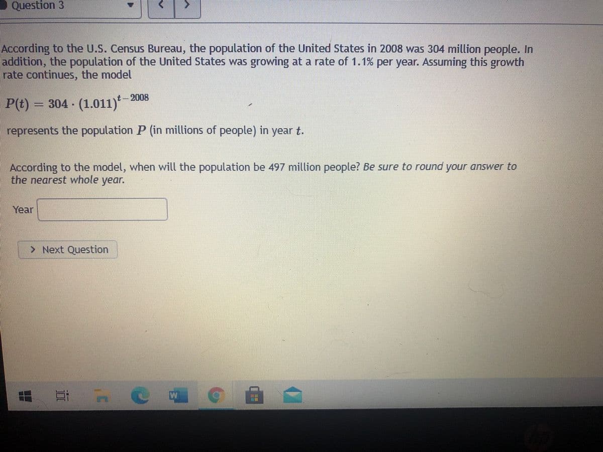 O Question 3
According to the U.S. Census Bureau, the population of the United States in 2008 was 304 million people. In
addition, the population of the United States was growing at a rate of 1.1% per year. Assuming this growth
rate continues, the model
t-2008
P(t) = 304 - (1.011)*
represents the population P (in millions of people) in year t.
According to the model, when will the population be 497 million people? Be sure to round your answer to
the nearest whole year.
Year
> Next Question
