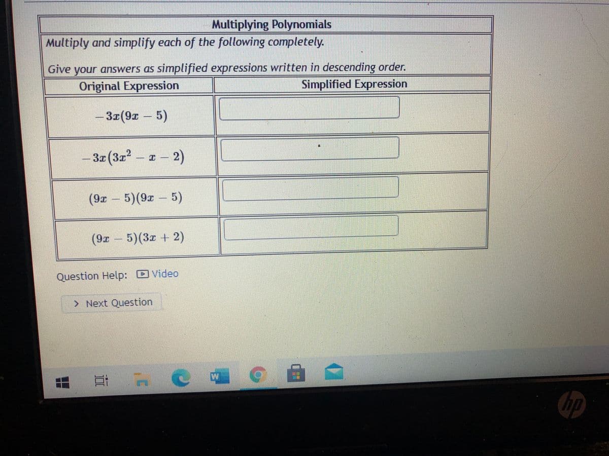 Multiplying Polynomials
Multiply and simplify each of the following completely.
Give your answers as simplified expressions written in descending order.
Original Expression
Simplified Expression
3x(9r 5)
- 32 (3r
2
2)
(9x 5)(9x 5)
(9x
5)(3x +2)
Question Help: O Video
> Next Question
