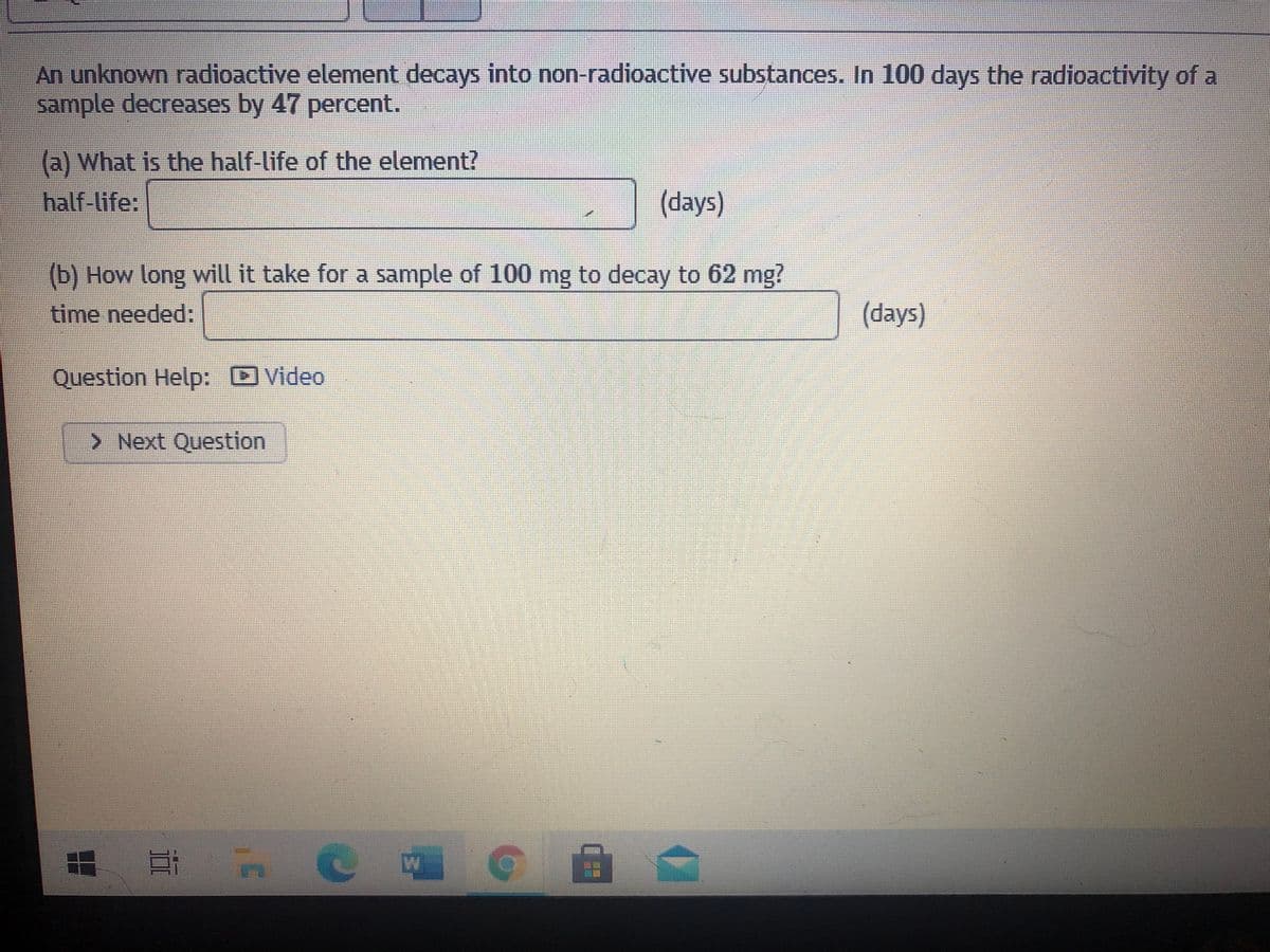 An unknown radioactive element decays into non-radioactive substances. In 100 days the radioactivity of a
sample decreases by 47 percent.
(a) What is the half-life of the element?
half-life:
(days)
(b) How long will it take for a sample of 100 mg to decay to 62 mg?
time needed:
(days)
Question Help: Video
> Next Question
