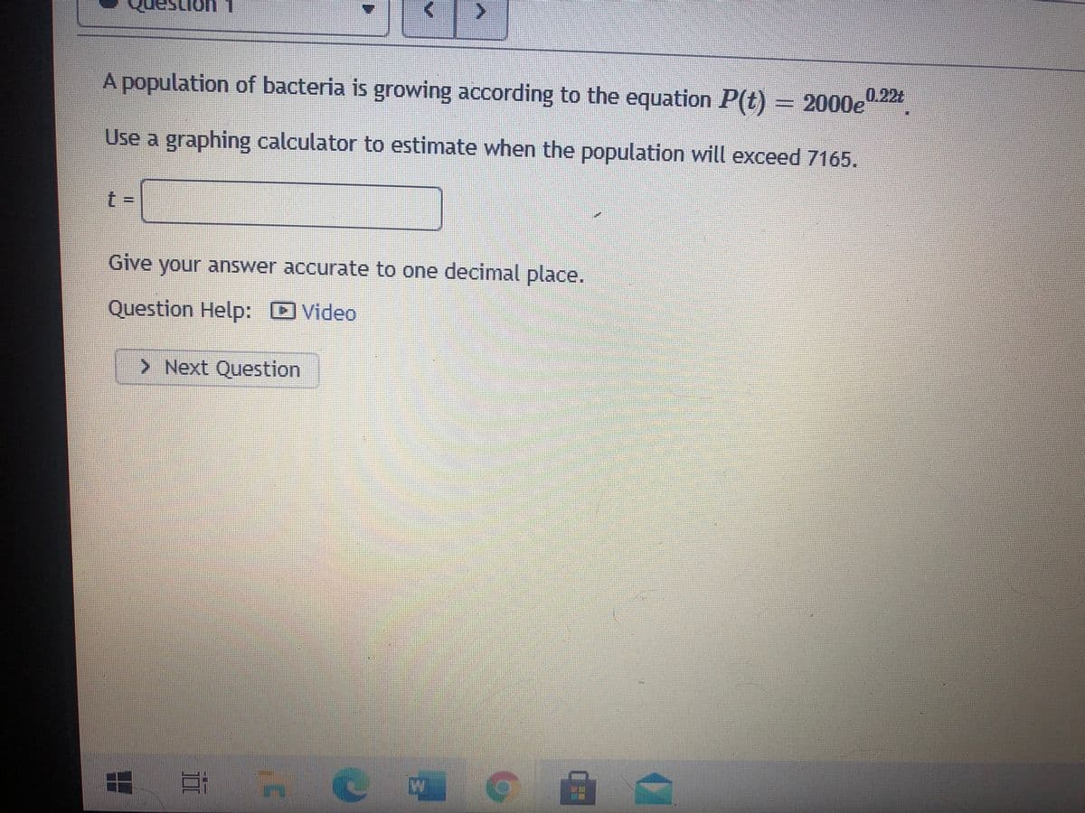 A population of bacteria is growing according to the equation P(t) = 2000e
0.22t
Use a graphing calculator to estimate when the population will exceed 7165.
Give your answer accurate to one decimal place.
Question Help: Video
> Next Question
