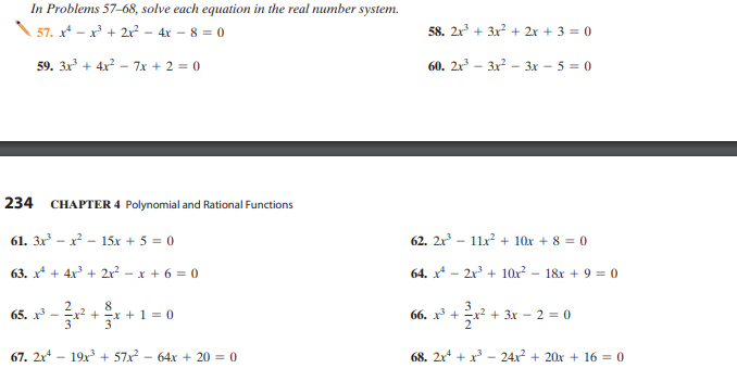 In Problems 57–68, solve each equation in the real number system.
57. x* - x + 2x?
- 4x - 8 = 0
58. 2x + 3x? + 2x + 3 = 0
59. 3x + 4x? - 7x + 2 = 0
60. 2x – 3x –- 3x – 5 = 0
234
CHAPTER 4 Polynomial and Rational Functions
61. 3x – x? - 15x + 5 = 0
62. 2x - 11x² + 10x + 8 = 0
63. x* + 4x + 2r? - x + 6 = 0
64. x* - 2x + 10x?
- 1&r + 9 == (0
8
+x +1 = 0
65. x
66. х +
+ 3x - 2 = 0
67. 2x - 19x + 57x - 64x + 20 = 0
68. 2x + x - 24x + 20x + 16 = 0
