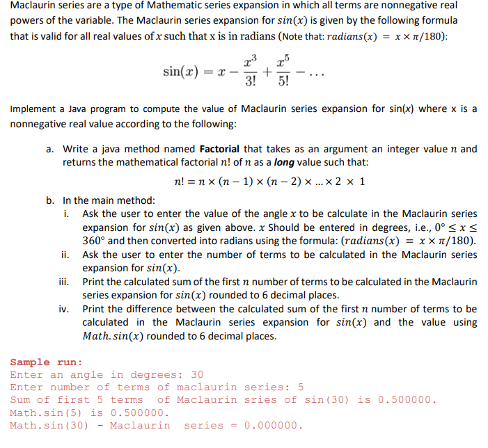 Maclaurin series are a type of Mathematic series expansion in which all terms are nonnegative real
powers of the variable. The Maclaurin series expansion for sin(x) is given by the following formula
that is valid for all real values of x such that x is in radians (Note that: radians(x) = x x 1/180):
sin(x) =
3!
5!
Implement a Java program to compute the value of Maclaurin series expansion for sin(x) where x is a
nonnegative real value according to the following:
a. Write a java method named Factorial that takes as an argument an integer valuen and
returns the mathematical factorial n! of n as a long value such that:
n! = n x (n – 1) x (n – 2) ... × 2 × 1
b. In the main method:
i. Ask the user to enter the value of the angle x to be calculate in the Maclaurin series
expansion for sin(x) as given above. x Should be entered in degrees, i.e., 0° < x <
360° and then converted into radians using the formula: (radians(x) = x × 1/180).
ii. Ask the user to enter the number of terms to be calculated in the Maclaurin series
expansion for sin(x).
iii. Print the calculated sum of the first n number of terms to be calculated in the Maclaurin
series expansion for sin(x) rounded to 6 decimal places.
iv. Print the difference between the calculated sum of the first n number of terms to be
calculated in the Maclaurin series expansion for sin(x) and the value using
Math. sin(x) rounded to 6 decimal places.
Sample run:
Enter an angle in degrees: 30
Enter number of terms of maclaurin series: 5
Sum of first 5 terms
of Maclaurin sries of sin (30) is 0.500000.
Math.sin (5) is 0.500000.
Math.sin (30)
Maclaurin
series = 0.000000.
