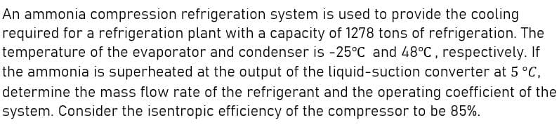 An ammonia compression refrigeration system is used to provide the cooling
required for a refrigeration plant with a capacity of 1278 tons of refrigeration. The
temperature of the evaporator and condenser is -25°C and 48°C, respectively. If
the ammonia is superheated at the output of the liquid-suction converter at 5 °C,
determine the mass flow rate of the refrigerant and the operating coefficient of the
system. Consider the isentropic efficiency of the compressor to be 85%.
