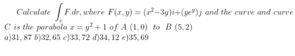 Calculate
F.dr, where F(x, y) = (x²–3y)i+(ye")j and the curve and curve
C is the parabola x = y² + 1 of A (1,0) to B (5,2)
a)31, 87 b)32, 65 c)33, 72 d)34, 12 e)35, 69
