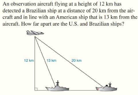 An observation aircraft flying at a height of 12 km has
detected a Brazilian ship at a distance of 20 km from the air-
craft and in line with an American ship that is 13 km from the
aircraft. How far apart are the U.S. and Brazilian ships?
12 km
13 km
20 km
