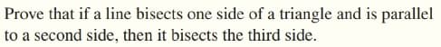 Prove that if a line bisects one side of a triangle and is parallel
to a second side, then it bisects the third side.
