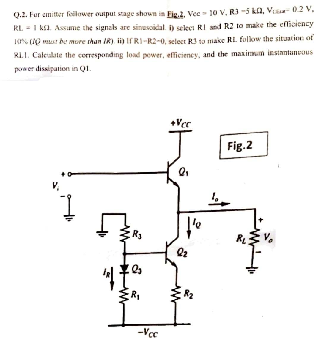 Q.2. For emitter foilower output stage shown in Fig.2, Vcc = 10 V, R3 =5 k2, VCEsat= 0.2 V,
RL = 1 k2. Assume the signals are sinusoidal. i) select R1 and R2 to make the efficiency
10% (IQ must be more than IR). ii) If R1=R2=0, select R3 to make RL follow the situation of
RL1. Calculate the corresponding load power, efficiency, and the maximum instantancous
power dissipation in QI.
+Vcc
Fig.2
V,
le
R3
R V.
R2
-Vcc
