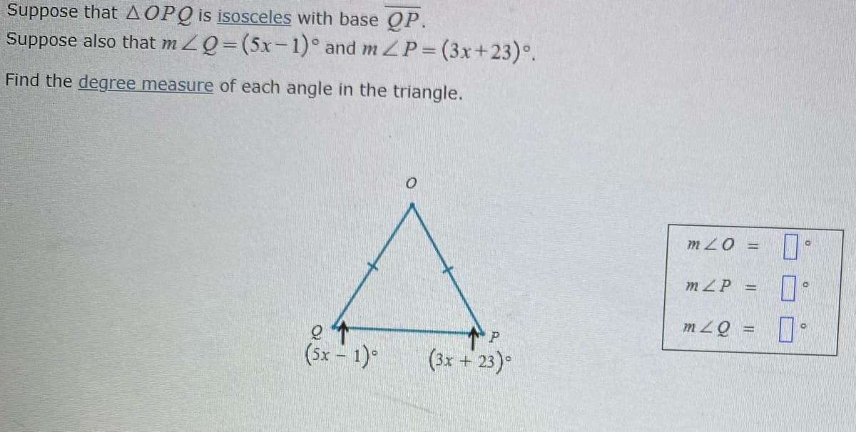 Suppose that A OPQ is isosceles with base OP.
Suppose also that m ZQ=(5x-1)° and m ZP (3x+23)°.
Find the degree measure of each angle in the triangle.
m 20 =
mZP =
mZQ =
(5x - 1)°
(3x + 23)°
