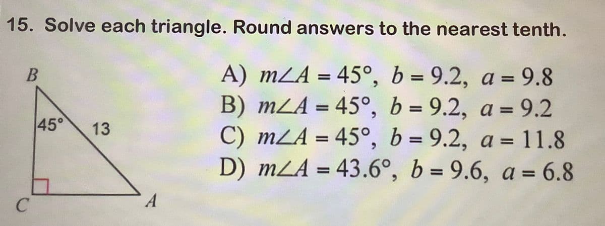 15. Solve each triangle. Round answers to the nearest tenth.
A) mA = 45°, b = 9.2, a = 9.8
B) mA = 45°, b= 9.2, a = 9.2
C) mA = 45°, b = 9.2, a = 11.8
D) mA = 43.6°, b= 9.6, a = 6.8
B
C
45°
13
A