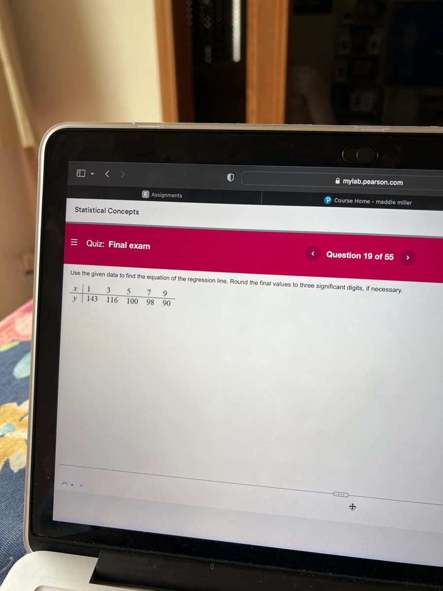 Amylab.pearson.com
P Course Home - maddie miller
Quiz: Final exam
Question 19 of 55
>
Use the given data to find the equation of the regression line. Round the final values to three significant digits, if necessary.
1
5 7 9
3
116
y
143
100
98 90
Statistical Concepts
Assignments