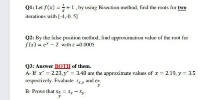 Q1: Let f(x) = +1, by using Bisection method, find the roots for two
iterations with [-4,-0. 5]
Q2: By the false position method, find approximation value of the root for
f(x) = e* – 2 with e =0.0005
Q3: Answer BOTH of them.
A- If x* = 2.23, y* = 3.48 are the approximate values of x = 2.19, y = 3.5
respectively. Evaluate
%3D
8xy
and
e
B- Prove that sI = S- Sy-
