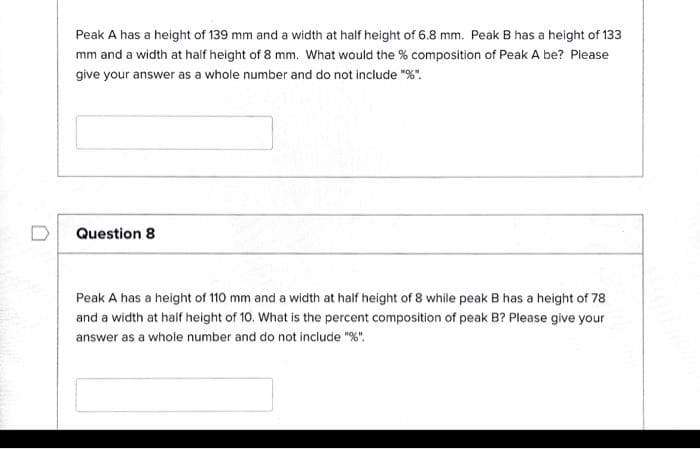 Peak A has a height of 139 mm and a width at half height of 6.8 mm. Peak B has a height of 133
mm and a width at half height of 8 mm. What would the % composition of Peak A be? Please
give your answer as a whole number and do not include "%".
Question 8
Peak A has a height of 110 mm and a width at half height of 8 while peak B has a height of 78
and a width at half height of 10. What is the percent composition of peak B? Please give your
answer as a whole number and do not include "%".