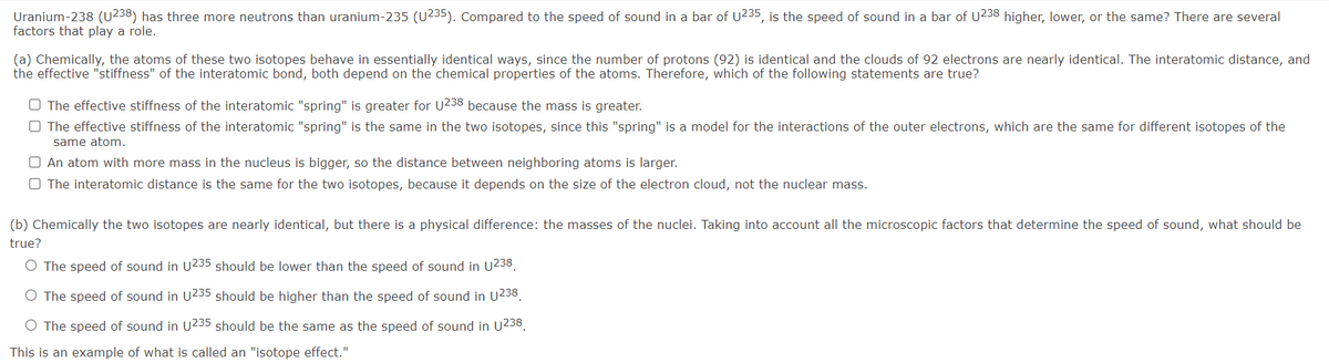 Uranium-238 (U238) has three more neutrons than uranium-235 (U235). Compared to the speed of sound in a bar of U235, is the speed of sound in a bar of U238 higher, lower, or the same? There are several
factors that play a role.
(a) Chemically, the atoms of these two isotopes behave in essentially identical ways, since the number of protons (92) is identical and the clouds of 92 electrons are nearly identical. The interatomic distance, and
the effective "stiffness" of the interatomic bond, both depend on the chemical properties of the atoms. Therefore, which of the following statements are true?
O The effective stiffness of the interatomic "spring" is greater for U238 because the mass is greater.
O The effective stiffness of the interatomic "spring" is the same in the two isotopes, since this "spring" is a model for the interactions of the outer electrons, which are the same for different isotopes of the
same atom.
O An atom with more mass in the nucleus is bigger, so the distance between neighboring atoms is larger.
O The interatomic distance is the same for the two isotopes, because it depends on the size of the electron cloud, not the nuclear mass.
(b) Chemically the two isotopes are nearly identical, but there is a physical difference: the masses of the nuclei. Taking into account all the microscopic factors that determine the speed of sound, what should be
true?
O The speed of sound in U235 should be lower than the speed of sound in U238.
O The speed of sound in U235 should be higher than the speed of sound in U238.
O The speed of sound in U235 should be the same as the speed of sound in U238.
This is an example of what is called an "isotope effect."