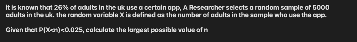 it is known that 26% of adults in the uk use a certain app, A Researcher selects a random sample of 5000
adults in the uk. the random variable X is defined as the number of adults in the sample who use the app.
Given that P(X<n)<0.025, calculate the largest possible value of n
