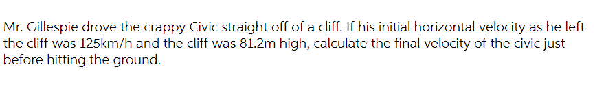 Mr. Gillespie drove the crappy Civic straight off of a cliff. If his initial horizontal velocity as he left
the cliff was 125km/h and the cliff was 81.2m high, calculate the final velocity of the civic just
before hitting the ground.