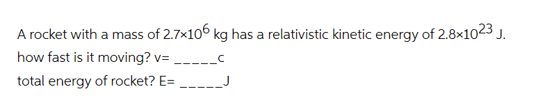 A rocket with a mass of 2.7×106 kg has a relativistic kinetic energy of 2.8x1023 J.
how fast is it moving? v=_____C
total energy of rocket? E= _____