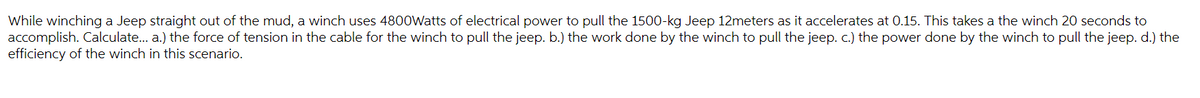 While winching a Jeep straight out of the mud, a winch uses 4800Watts of electrical power to pull the 1500-kg Jeep 12meters as it accelerates at 0.15. This takes a the winch 20 seconds to
accomplish. Calculate... a.) the force of tension in the cable for the winch to pull the jeep. b.) the work done by the winch to pull the jeep. c.) the power done by the winch to pull the jeep. d.) the
efficiency of the winch in this scenario.