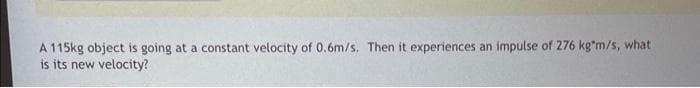 A 115kg object is going at a constant velocity of 0.6m/s. Then it experiences an impulse of 276 kg*m/s, what
is its new velocity?