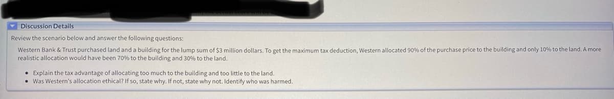 Discussion Details
Review the scenario below and answer the following questions:
Western Bank & Trust purchased land and a building for the lump sum of $3 million dollars. To get the maximum tax deduction, Western allocated 90% of the purchase price to the building and only 10% to the land. A more
realistic allocation would have been 70% to the building and 30% to the land.
Explain the tax advantage of allocating too much to the building and too little to the land.
• Was Western's allocation ethical? If so, state why. If not, state why not. Identify who was harmed.
