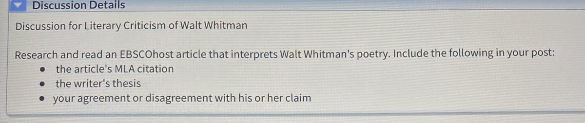 Discussion Details
Discussion for Literary Criticism of Walt Whitman
Research and read an EBSCOhost article that interprets Walt Whitman's poetry. Include the following in your post:
the article's MLA citation
the writer's thesis
• your agreement or disagreement with his or her claim
