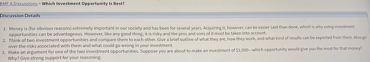 BMF A Discussions > Which Investment Opportunity Is Best?
Discussion Details
1. Money is (for obvious reasons) extremely important in our society and has been for several years. Acquiring it, however, can be easier said than done, which is why using investment
opportunities can be advantageous. However, like any good thing, it is risky and the pros and cons of it must be taken into account.
2. Think of two investment opportunities and compare them to each other. Give a brief outline of what they are, how they work, and what kind of results can be expected from them. Also go
over the risks associated with them and what could go wrong in your investment.
3. Make an argument for one of the two investment opportunities. Suppose you are about to make an investment of $1,000-which opportunity would give you the most for that money?
Why? Give strong support for your reasoning.
