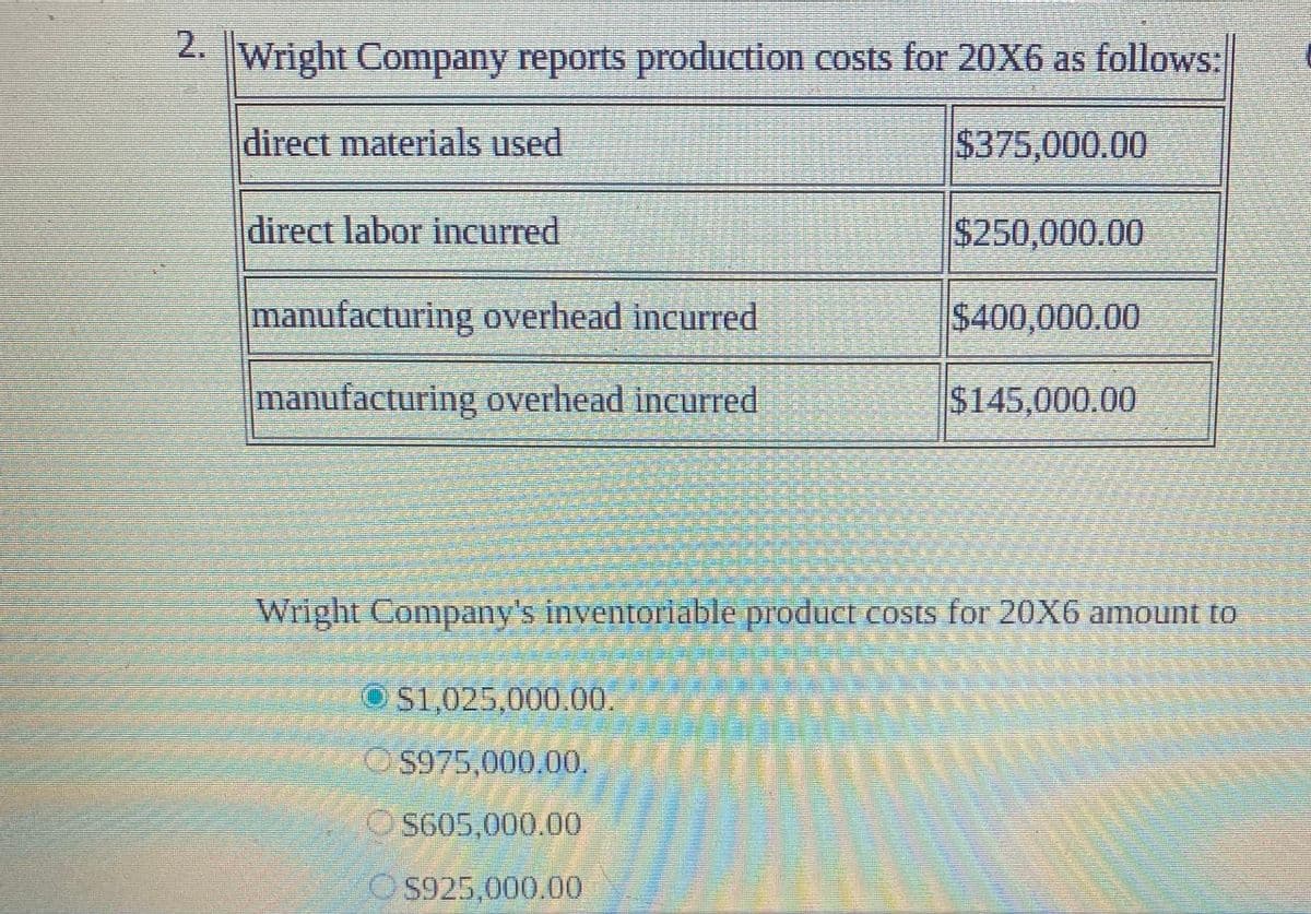 2.
Wright Company reports production costs for 20X6 as follows:
direct materials used
$375,000.00
direct labor incurred
$250,000.00
manufacturing overhead incurred
$400,000.00
manufacturing overhead incurred
$145,000.00
Wright Company's inventoriable product cOsis for 20X6 amount to
OS1,025,000.00.
OS975,000.00,
S605,000.00
S925,000.00

