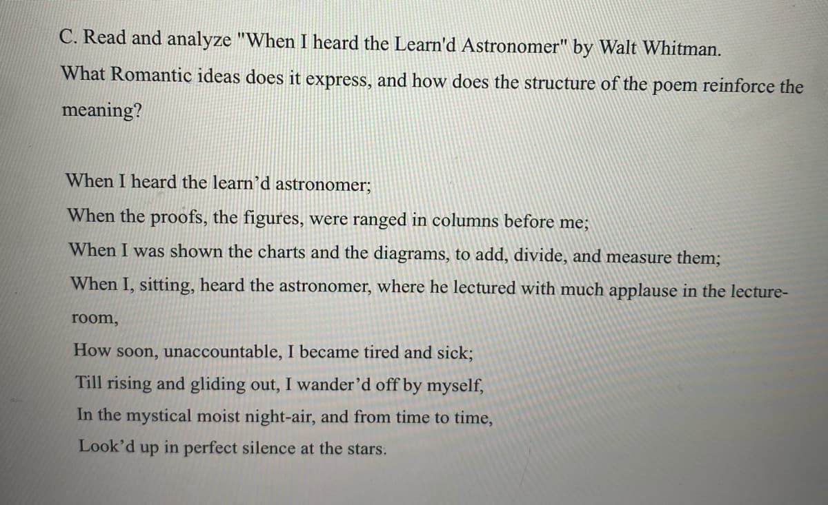 C. Read and analyze "When I heard the Learn'd Astronomer" by Walt Whitman.
What Romantic ideas does it express, and how does the structure of the poem reinforce the
meaning?
When I heard the learn’d astronomer;
When the proofs, the figures, were ranged in columns before me;
When I was shown the charts and the diagrams, to add, divide, and measure them;
When I, sitting, heard the astronomer, where he lectured with much applause in the lecture-
room,
How soon, unaccountable, I became tired and sick;
Till rising and gliding out, I wander’d off by myself,
In the mystical moist night-air, and from time to time,
Look'd up in perfect silence at the stars.
