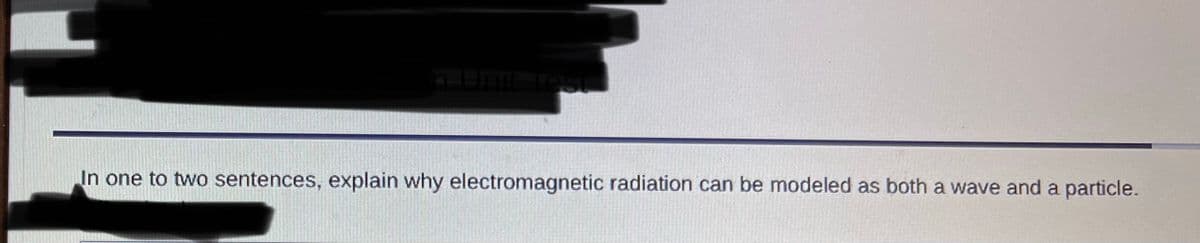 n
hit Test
In one to two sentences, explain why electromagnetic radiation can be modeled as both a wave and a particle.