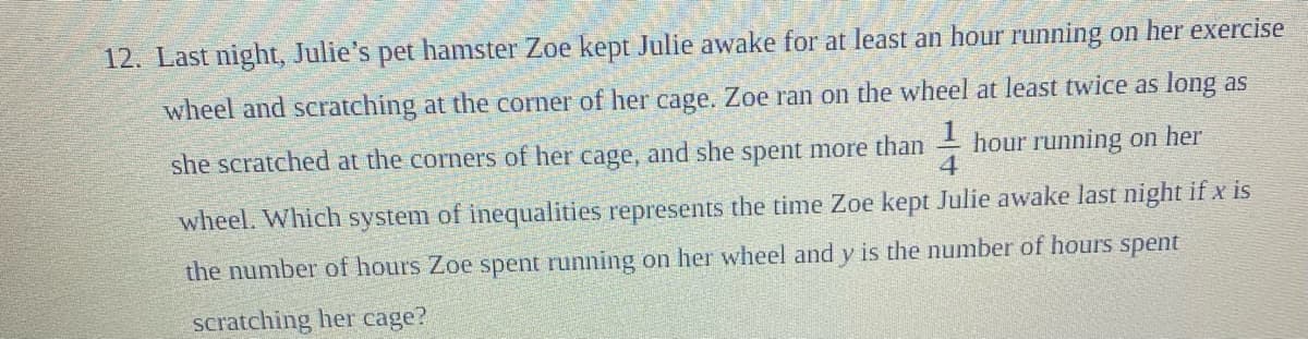 12. Last night, Julie's pet hamster Zoe kept Julie awake for at least an hour running on her exercise
wheel and scratching at the corner of her cage. Zoe ran on the wheel at least twice as long as
she scratched at the corners of her cage, and she spent more than - hour running on her
4
wheel. Which system of inequalities represents the time Zoe kept Julie awake last night if x is
the number of hours Zoe spent running on her wheel and y is the number of hours spent
scratching her cage?
