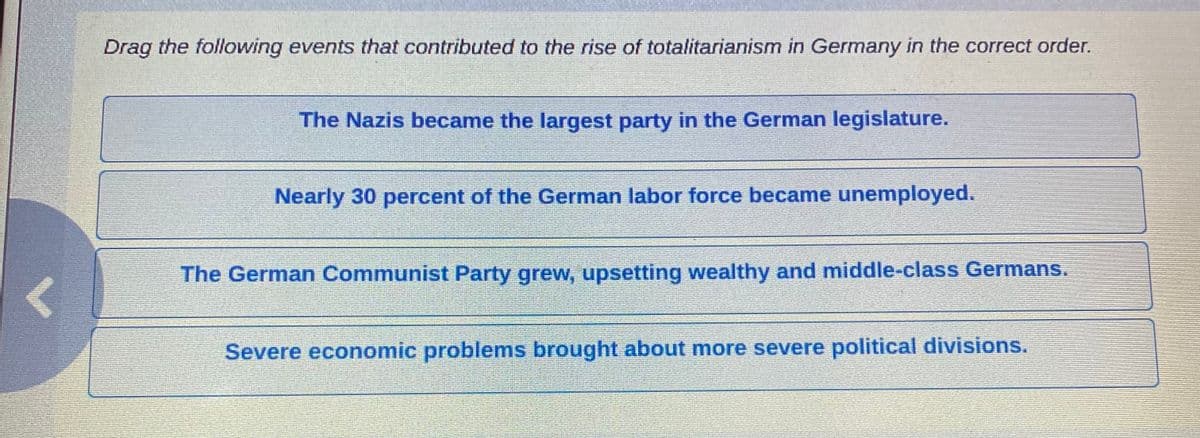 Drag the following events that contributed to the rise of totalitarianism in Germany in the correct order.
The Nazis became the largest party in the German legislature.
Nearly 30 percent of the German labor force became unemployed.
The German Communist Party grew, upsetting wealthy and middle-class Germans.
Severe economic problems brought about more severe political divisions.
