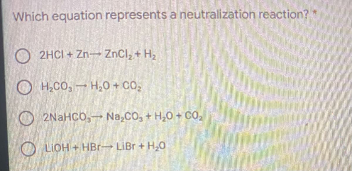 Which equation represents a neutralization reaction? *
2HCI + Zn ZnCl, + H2
O H,CO, H,0 + CO2
2NaHCO, Na,CO,+ H,0 + CO,
LIOH+HBr- LiBr + H,0
