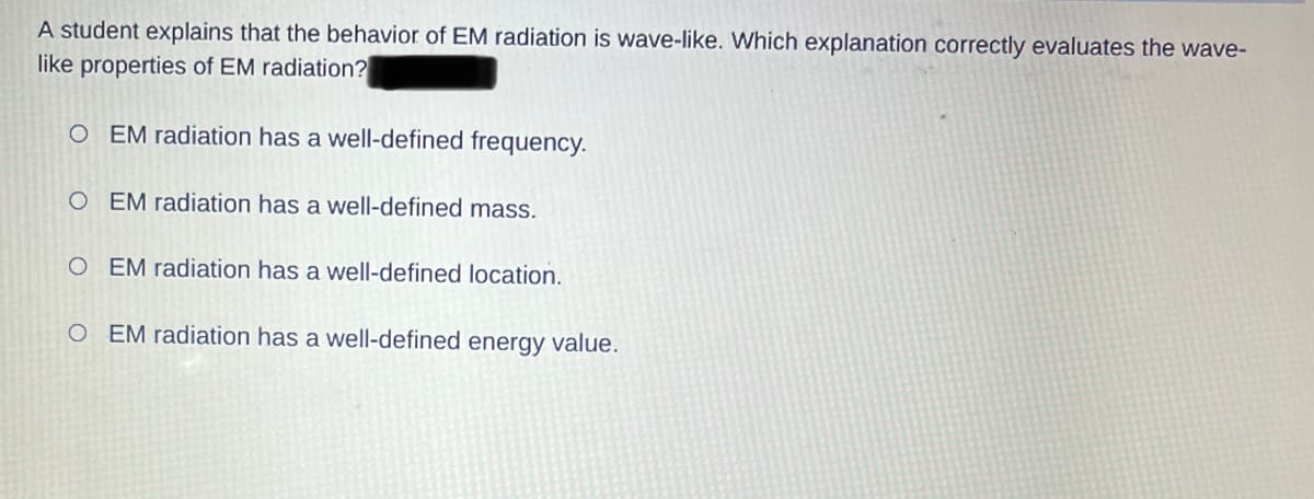 A student explains that the behavior of EM radiation is wave-like. Which explanation correctly evaluates the wave-
like properties of EM radiation?
OEM radiation has a well-defined frequency.
OEM radiation has a well-defined mass.
OEM radiation has a well-defined location.
OEM radiation has a well-defined energy value.