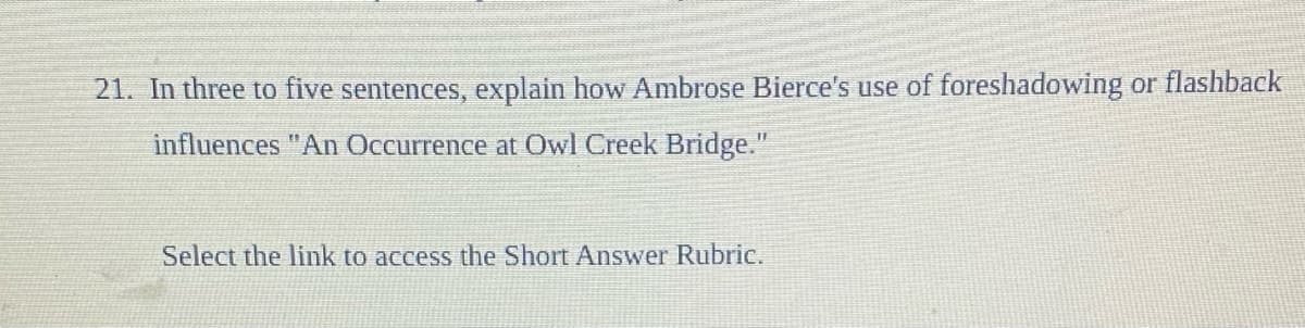 21. In three to five sentences, explain how Ambrose Bierce's use of foreshadowing or flashback
influences "An Occurrence at Owl Creek Bridge."
Select the link to access the Short Answer Rubric.
