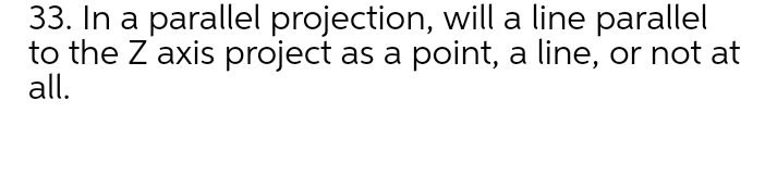 33. In a parallel projection, will a line parallel
to the Z axis project as a point, a line, or not at
all.
