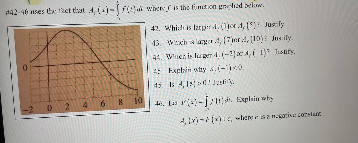 8
X
#42-46 uses the fact that A, (x)=ff(t) dt where f is the function graphed below.
0
0
TH
-2 0
11
24
6 8 10
42. Which is larger A, (1) or A, (5)? Justify.
43. Which is larger A, (7) or A, (10)? Justify.
44. Which is larger A, (-2) or A, (-1)? Justify.
45. Explain why A, (−1) <0.
45. Is A, (8)>0? Justify.
X
46. Let F(x) = f(t)dt. Explain why
-2
A, (x)= F(x)+c, where c is a negative constant.