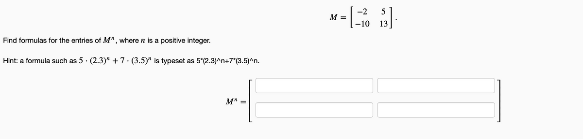 -2
5
M
-10
13
Find formulas for the entries of M" , where n is a positive integer.
Hint: a formula such as 5 · (2.3)" +7 · (3.5)" is typeset as 5*(2.3)^n+7*(3.5)^n.
M"
