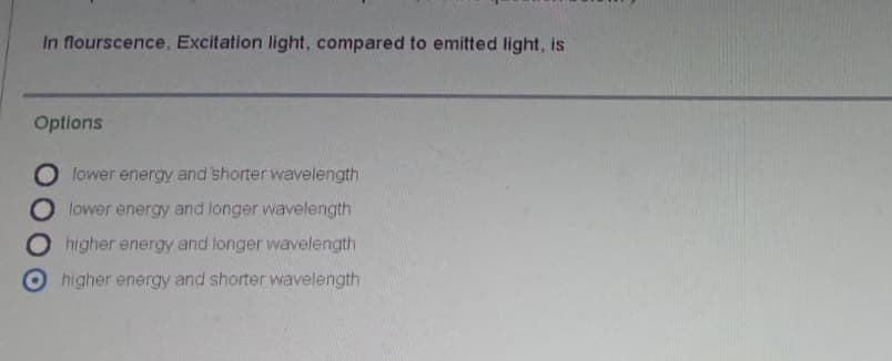 In flourscence, Excitation light, compared to emitted light, is
Options
O lower energy and shorter wavelength
lower energy and longer wavelength
higher energy and longer wavelength
higher energy and shorter wavelength
