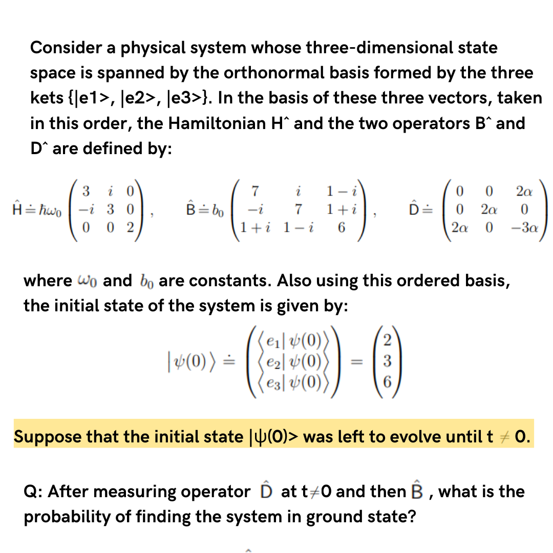 Consider a physical system whose three-dimensional state
space is spanned by the orthonormal basis formed by the three
kets {|e1>, |e2>, |e3>}. In the basis of these three vectors, taken
in this order, the Hamiltonian H^ and the two operators B^ and
D are defined by:
H = ħwo
3 i 0
i 30
0 02
7
B÷bo -i
i 1- i
1+
6
| (0)) =
7
1+i 1 - i
(e₁] (0))
(€₂ (0))
(€3) (0)
0 0 2α
where wo and bo are constants. Also using this ordered basis,
the initial state of the system is given by:
=
D 0 2α
2a 0 -3a
Suppose that the initial state
(0)> was left to evolve until t = 0.
Q: After measuring operator Ô at t#0 and then B, what is the
probability of finding the system in ground state?