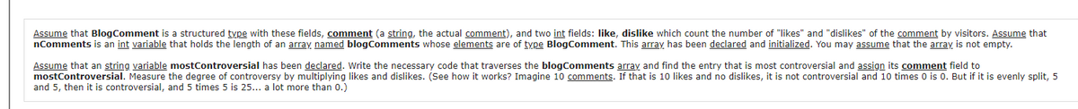 Assume that BlogComment is a structured type with these fields, comment (a string, the actual comment), and two int fields: like, dislike which count the number of "likes" and "dislikes" of the comment by visitors. Assume that
nComments is an int variable that holds the length of an array named blogComments whose elements are of type BlogComment. This array has been declared and initialized. You may assume that the array is not empty.
Assume that an string variable mostControversial has been declared. Write the necessary code that traverses the blogComments array and find the entry that is most controversial and assign its comment field to
mostControversial. Measure the degree of controversy by multiplying likes and dislikes. (See how it works? Imagine 10 comments. If that is 10 likes and no dislikes, it is not controversial and 10 times 0 is 0. But if it is evenly split, 5
and 5, then it is controversial, and 5 times 5 is 25... a lot more than 0.)
