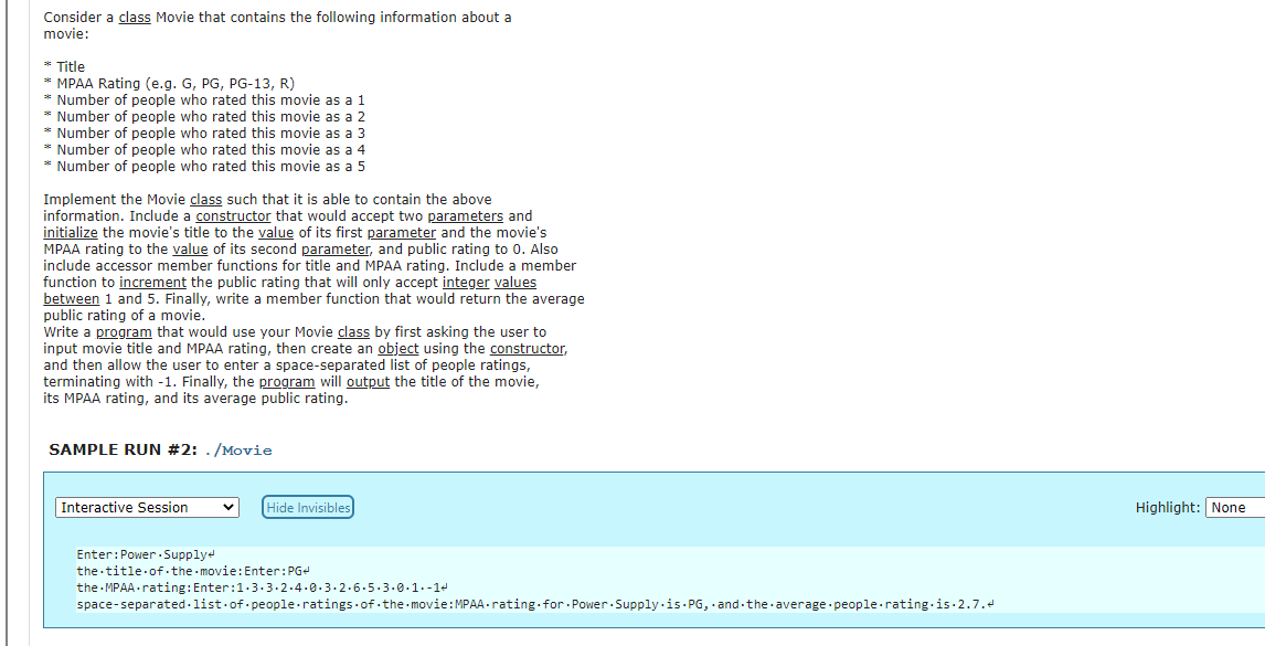 Consider a class Movie that contains the following information about a
movie:
* Title
* MPAA Rating (e.g. G, PG, PG-13, R)
* Number of people who rated this movie as a 1
Number of people who rated this movie as a 2
* Number of people who rated this movie as a 3
* Number of people who rated this movie as a 4
* Number of people who rated this movie as a 5
Implement the Movie class such that it is able to contain the above
information. Include a constructor that would accept two parameters and
initialize the movie's title to the value of its first parameter and the movie's
MPAA rating to the value of its second parameter, and public rating to 0. Also
include accessor member functions for title and MPAA rating. Include a member
function to increment the public rating that will only accept integer values
between 1 and 5. Finally, write a member function that would return the average
public rating of a movie.
Write a program that would use your Movie class by first asking the user to
input movie title and MPAA rating, then create an object using the constructor,
and then allow the user to enter a space-separated list of people ratings,
terminating with -1. Finally, the program will output the title of the movie,
its MPAA rating, and its average public rating.
SAMPLE RUN #2: . /Movie
Interactive Session
Hide Invisibles
Highlight: None
Enter:Power .Supplye
the title of.the movie:Enter:PG
the MPAA -rating: Enter:1.3.3- 2.4.0.3.2.6.5.3.0.1.-14
space-separated.list.of people ratings of .the movie:MPAA -rating.for Power.Supply-is PG, · and-the average people rating-is·2.7.d

