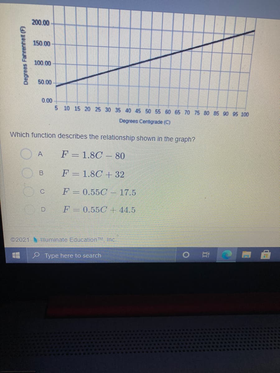 200.00
150.00
100.00
50.00
0.00
5 10 15 20 25 30 35 40 45 50 55 60 65 70 75 80 85 90 95 100
Degrees Centigrade (C)
Which function describes the relationship shown in the graph?
A
F = 1.8C – 80
F = 1.8C + 32
F 0.55C 17.5
F = 0.55C + 44.5
©2021 11uminate Education TM, Inc.
Type here to search
行
O 00
Degrees Fahrenhelt (F)
