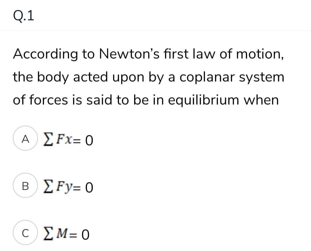 Q.1
According to Newton's first law of motion,
the body acted upon by a coplanar system
of forces is said to be in equilibrium when
Α) Σ Fx= 0
B) ΣFy- 0
c) ΣΜ=
