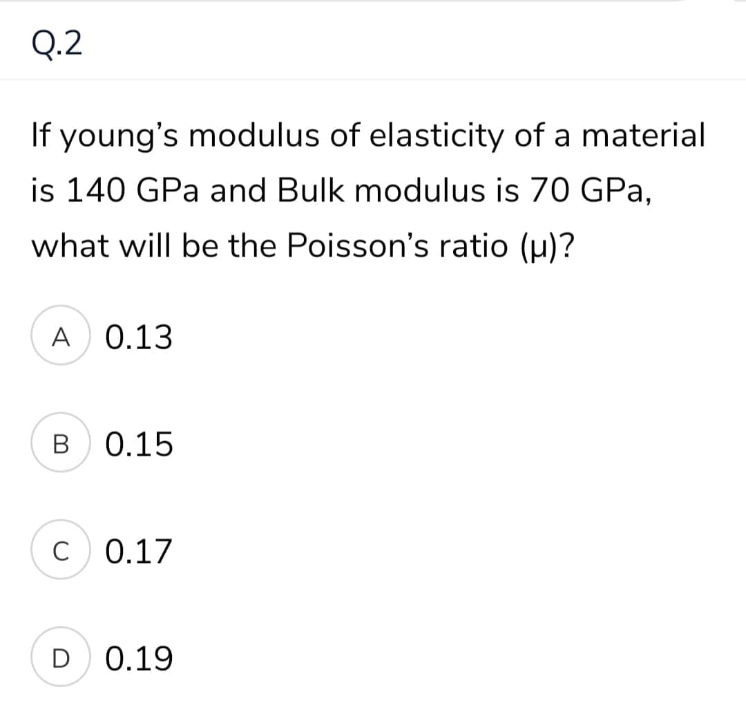 Q.2
If young's modulus of elasticity of a material
is 140 GPa and Bulk modulus is 70 GPa,
what will be the Poisson's ratio (u)?
A 0.13
В
0.15
C
C 0.17
D
0.19
