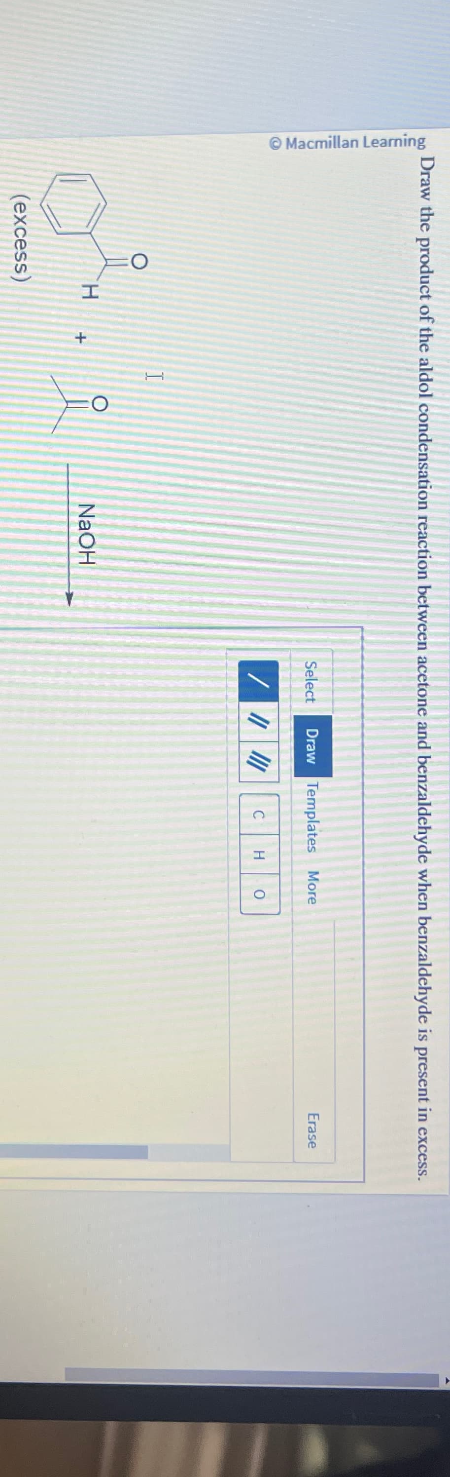 Erase
Draw the product of the aldol condensation reaction between acetone and benzaldehyde when benzaldehyde is present in excess.
Macmillan Learning
H
(excess)
+
T
O
NaOH
Select
Draw Templates More
C
H
0