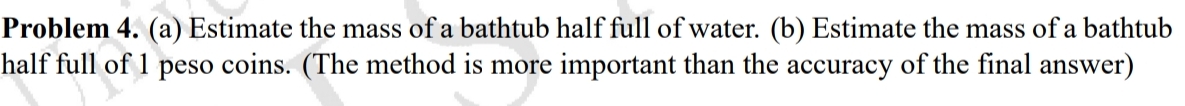 Problem 4. (a) Estimate the mass of a bathtub half full of water. (b) Estimate the mass of a bathtub
half full of 1 peso coins. (The method is more important than the accuracy of the final answer)
