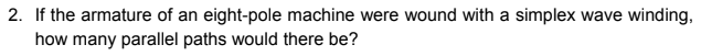 2. If the armature of an eight-pole machine were wound with a simplex wave winding,
how many parallel paths would there be?
