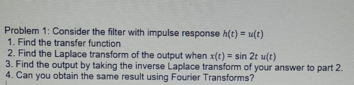 Problem 1: Consider the filter with impulse response h(t) = u(t)
1. Find the transfer function
2. Find the Laplace transform of the output when x(t) = sin 2t u(t)
3. Find the output by taking the inverse Laplace transform of your answer to part 2.
4. Can you obtain the same result using Fourier Transforms?
%3D
